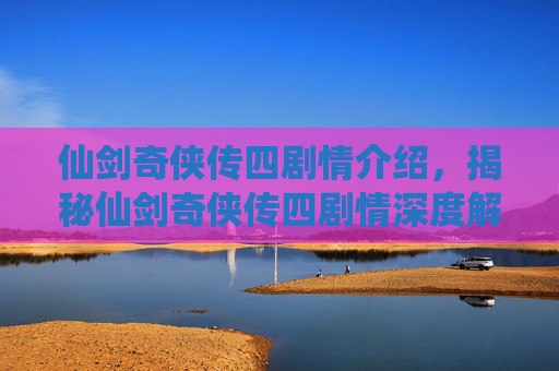 仙剑奇侠传四剧情介绍，揭秘仙剑奇侠传四剧情深度解析
