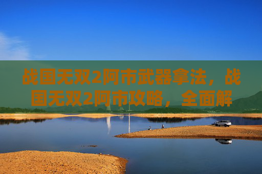 战国无双2阿市武器拿法，战国无双2阿市攻略，全面解析与技巧指南