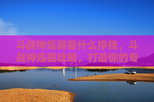 斗战神炼器靠什么挣钱，斗战神炼器攻略，打造你的专属神兵