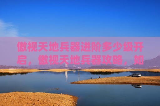傲视天地兵器进阶多少级开启,傲视天地兵器攻略,如何选择与升级你的武器 傲视天地兵器进阶多少级开启,傲视天地兵器攻略,如何选择与升级你的武器