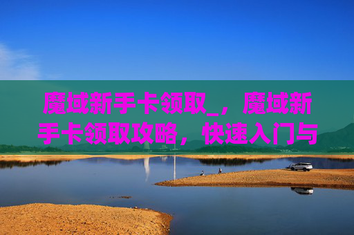 魔域新手卡领取_，魔域新手卡领取攻略，快速入门与成长指南
