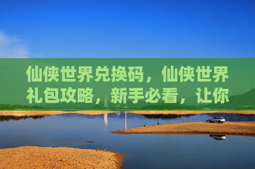 仙侠世界兑换码，仙侠世界礼包攻略，新手必看，让你快速提升战力