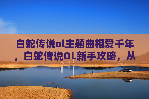 白蛇传说ol主题曲相爱千年，白蛇传说OL新手攻略，从入门到精通