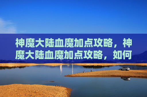 神魔大陆血魔加点攻略，神魔大陆血魔加点攻略，如何最大化你的战斗力