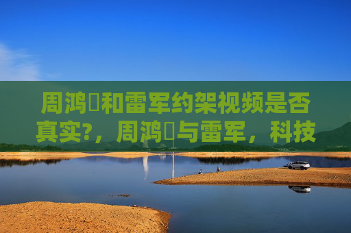 周鸿祎和雷军约架视频是否真实?,周鸿祎与雷军,科技巨头的较量与未来展望 周鸿祎和雷军约架视频是否真实?,周鸿祎与雷军,科技巨头的较量与未来展望