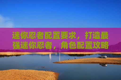 迷你忍者配置要求,打造最强迷你忍者,角色配置攻略 迷你忍者配置要求,打造最强迷你忍者,角色配置攻略