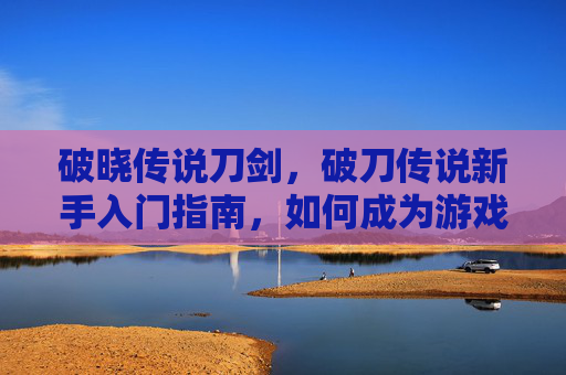 破晓传说刀剑,破刀传说新手入门指南,如何成为游戏中的高手? 破晓传说刀剑,破刀传说新手入门指南,如何成为游戏中的高手?