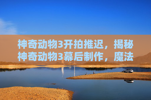 神奇动物3开拍推迟,揭秘神奇动物3幕后制作,魔法与科技的完美融合 神奇动物3开拍推迟,揭秘神奇动物3幕后制作,魔法与科技的完美融合