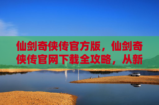 仙剑奇侠传官方版，仙剑奇侠传官网下载全攻略，从新手到高手的必经之路
