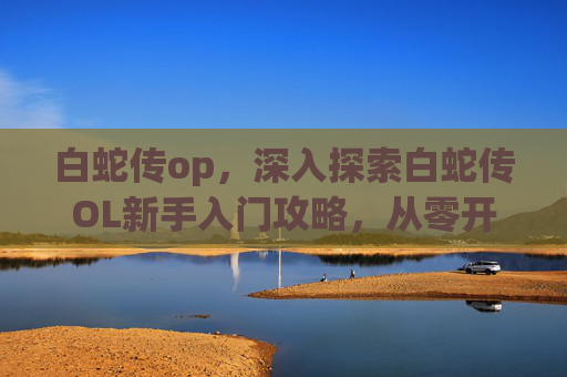 白蛇传op，深入探索白蛇传OL新手入门攻略，从零开始，步步为营
