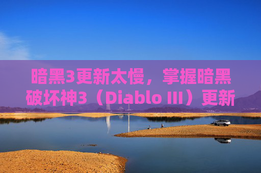 暗黑3更新太慢，掌握暗黑破坏神3（Diablo III）更新策略，让你的游戏体验更上一层楼