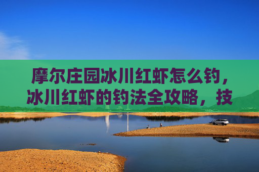 摩尔庄园冰川红虾怎么钓,冰川红虾的钓法全攻略,技巧、装备与实践心得 摩尔庄园冰川红虾怎么钓,冰川红虾的钓法全攻略,技巧、装备与实践心得