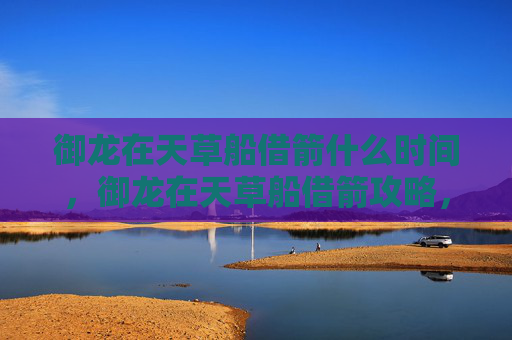 御龙在天草船借箭什么时间，御龙在天草船借箭攻略，如何在御龙在天中高效利用草船借箭技巧？