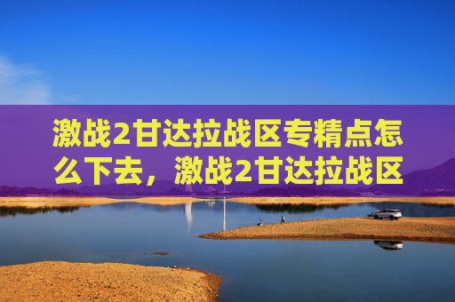 激战2甘达拉战区专精点怎么下去,激战2甘达拉战区全面攻略,深入探索与策略指南 激战2甘达拉战区专精点怎么下去,激战2甘达拉战区全面攻略,深入探索与策略指南