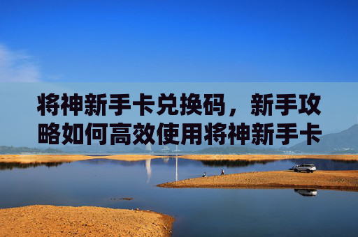 将神新手卡兑换码，新手攻略如何高效使用将神新手卡，快速提升角色实力