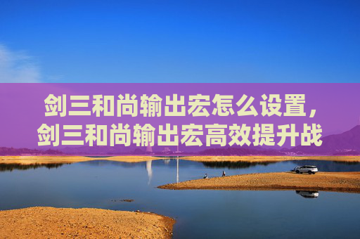 剑三和尚输出宏怎么设置，剑三和尚输出宏高效提升战斗效率的秘籍