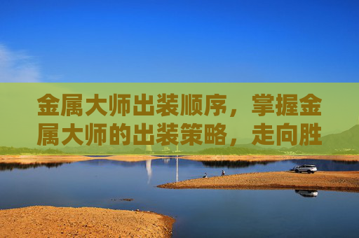 金属大师出装顺序，掌握金属大师的出装策略，走向胜利的关键
