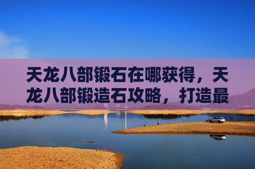 天龙八部锻石在哪获得,天龙八部锻造石攻略,打造最强装备的秘密 天龙八部锻石在哪获得,天龙八部锻造石攻略,打造最强装备的秘密