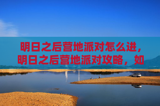 明日之后营地派对怎么进,明日之后营地派对攻略,如何打造完美派对体验 明日之后营地派对怎么进,明日之后营地派对攻略,如何打造完美派对体验