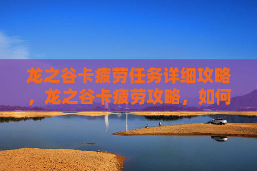龙之谷卡疲劳任务详细攻略，龙之谷卡疲劳攻略，如何有效管理你的游戏时间，避免过度疲劳