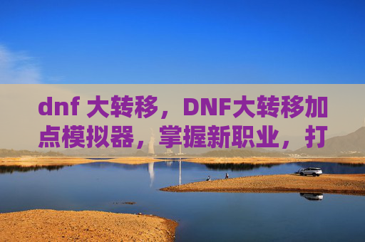 dnf 大转移，DNF大转移加点模拟器，掌握新职业，打造个性化角色