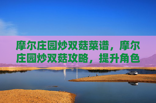 摩尔庄园炒双菇菜谱，摩尔庄园炒双菇攻略，提升角色实力的秘诀