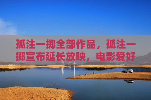 孤注一掷全部作品，孤注一掷宣布延长放映，电影爱好者的期待与挑战