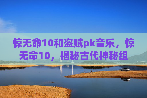 惊无命10和盗贼pk音乐,惊无命10,揭秘古代神秘组织惊无命的真相 惊无命10和盗贼pk音乐,惊无命10,揭秘古代神秘组织惊无命的真相