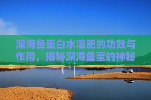 深海鱼蛋白水溶肥的功效与作用，揭秘深海鱼蛋的神秘魅力与健康益处