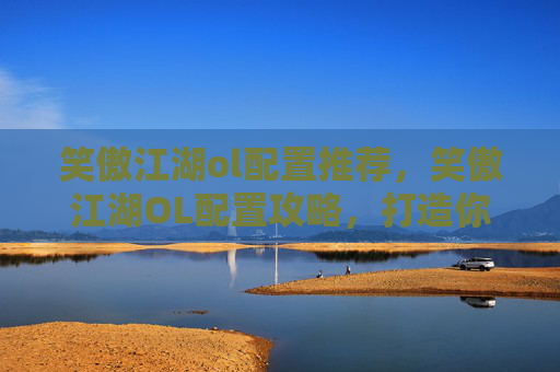 笑傲江湖ol配置推荐,笑傲江湖OL配置攻略,打造你的专属武侠世界 笑傲江湖ol配置推荐,笑傲江湖OL配置攻略,打造你的专属武侠世界