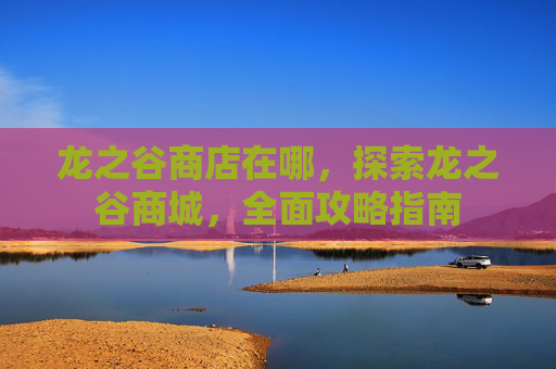 龙之谷商店在哪，探索龙之谷商城，全面攻略指南
