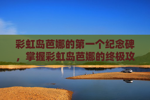 彩虹岛芭娜的第一个纪念碑,掌握彩虹岛芭娜的终极攻略,角色定位、技能组合与装备选择 彩虹岛芭娜的第一个纪念碑,掌握彩虹岛芭娜的终极攻略,角色定位、技能组合与装备选择
