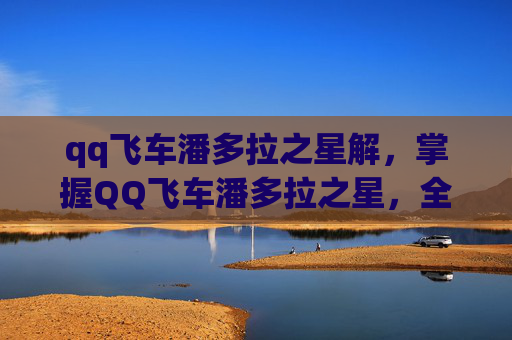 qq飞车潘多拉之星解，掌握QQ飞车潘多拉之星，全面攻略