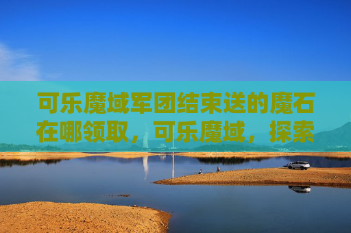 可乐魔域军团结束送的魔石在哪领取，可乐魔域，探索未知的奇幻世界