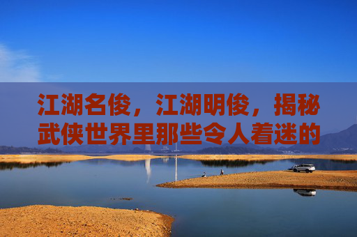 江湖名俊,江湖明俊,揭秘武侠世界里那些令人着迷的角色 江湖名俊,江湖明俊,揭秘武侠世界里那些令人着迷的角色