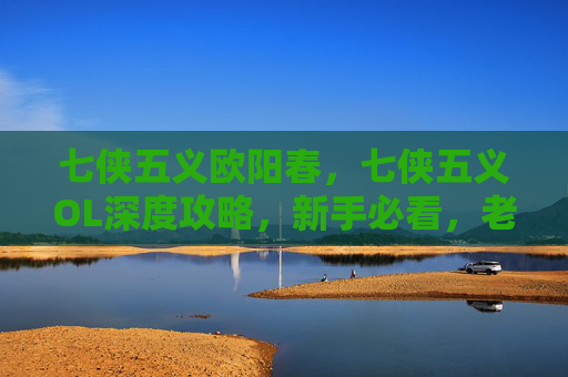 七侠五义欧阳春，七侠五义OL深度攻略，新手必看，老手进阶