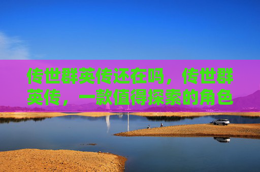 传世群英传还在吗,传世群英传,一款值得探索的角色扮演游戏 传世群英传还在吗,传世群英传,一款值得探索的角色扮演游戏