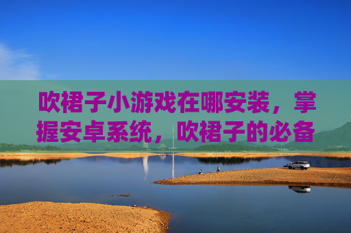 吹裙子小游戏在哪安装，掌握安卓系统，吹裙子的必备技巧与实用攻略