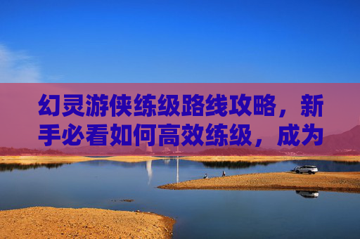 幻灵游侠练级路线攻略,新手必看如何高效练级,成为幻灵游侠中的佼佼者! 幻灵游侠练级路线攻略,新手必看如何高效练级,成为幻灵游侠中的佼佼者!
