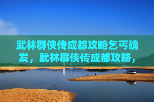 武林群侠传成都攻略乞丐确发,武林群侠传成都攻略,探索古蜀文明的秘籍 武林群侠传成都攻略乞丐确发,武林群侠传成都攻略,探索古蜀文明的秘籍