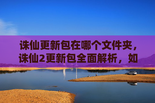 诛仙更新包在哪个文件夹,诛仙2更新包全面解析,如何高效利用新内容,提升游戏体验 诛仙更新包在哪个文件夹,诛仙2更新包全面解析,如何高效利用新内容,提升游戏体验