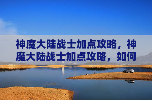 神魔大陆战士加点攻略，神魔大陆战士加点攻略，如何打造最强战士
