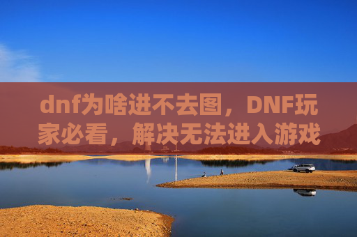 dnf为啥进不去图,DNF玩家必看,解决无法进入游戏地图的终极攻略 dnf为啥进不去图,DNF玩家必看,解决无法进入游戏地图的终极攻略