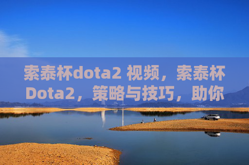 索泰杯dota2 视频，索泰杯Dota2，策略与技巧，助你成为冠军之路