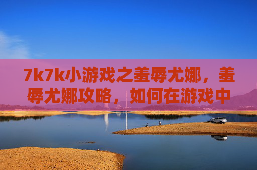 7k7k小游戏之羞辱尤娜,羞辱尤娜攻略,如何在游戏中以最小代价获得胜利 7k7k小游戏之羞辱尤娜,羞辱尤娜攻略,如何在游戏中以最小代价获得胜利