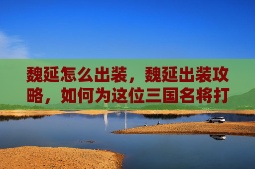 魏延怎么出装，魏延出装攻略，如何为这位三国名将打造完美装备