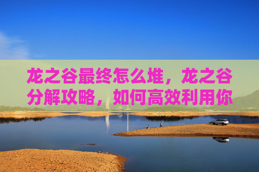 龙之谷最终怎么堆,龙之谷分解攻略,如何高效利用你的资源 龙之谷最终怎么堆,龙之谷分解攻略,如何高效利用你的资源