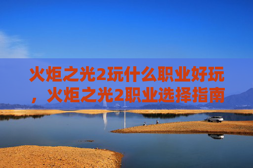 火炬之光2玩什么职业好玩,火炬之光2职业选择指南,探索最适合你的冒险之路 火炬之光2玩什么职业好玩,火炬之光2职业选择指南,探索最适合你的冒险之路