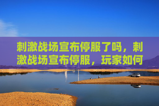 刺激战场宣布停服了吗，刺激战场宣布停服，玩家如何应对？