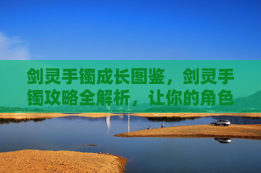 剑灵手镯成长图鉴，剑灵手镯攻略全解析，让你的角色更加强大！
